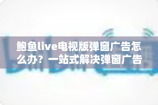 鲍鱼live电视版弹窗广告怎么办?一站式解决弹窗广告困扰的完整实用指南 鲍鱼live电视版弹窗广告怎么办?一站式解决弹窗广告困扰的完整实用指南