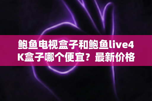 鲍鱼电视盒子和鲍鱼live4K盒子哪个便宜？最新价格对比与高性价比选购指南