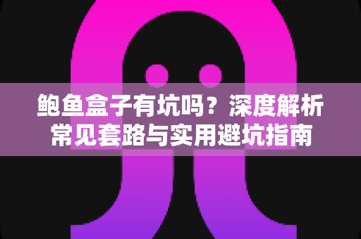 鲍鱼盒子有坑吗？深度解析常见套路与实用避坑指南