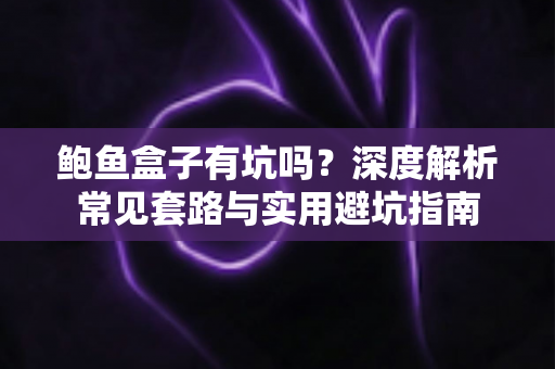 鲍鱼盒子有坑吗？深度解析常见套路与实用避坑指南