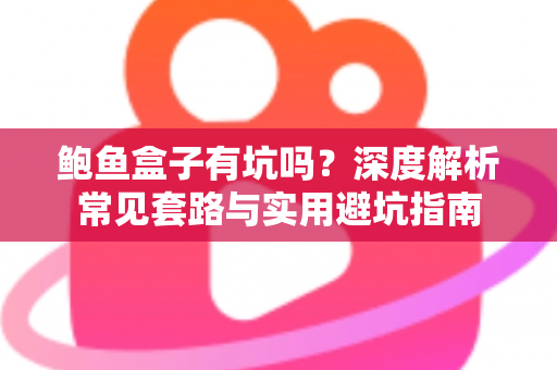 鲍鱼盒子有坑吗？深度解析常见套路与实用避坑指南