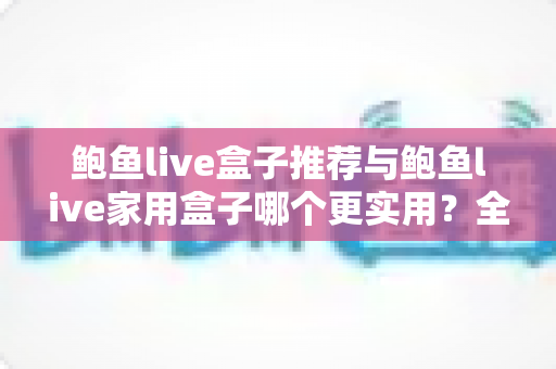 鲍鱼live盒子推荐与鲍鱼live家用盒子哪个更实用？全面解析帮你选对设备
