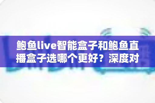 鲍鱼live智能盒子和鲍鱼直播盒子选哪个更好？深度对比评测与选购全攻略