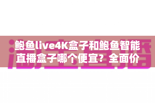 鲍鱼live4K盒子和鲍鱼智能直播盒子哪个便宜？全面价格对比与省钱选购指南