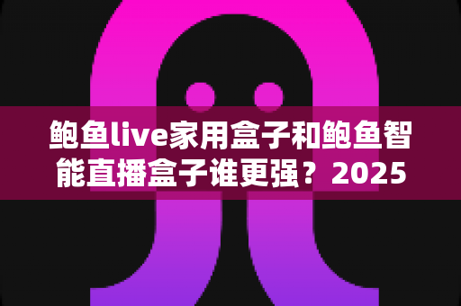 鲍鱼live家用盒子和鲍鱼智能直播盒子谁更强？2025最全深度对比评测，帮你一次选对不踩坑