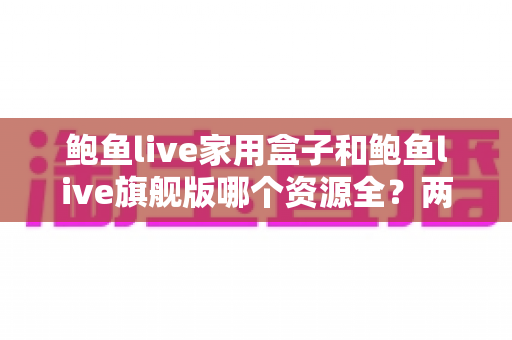 鲍鱼live家用盒子和鲍鱼live旗舰版哪个资源全？两款版本深度对比与选购全指南