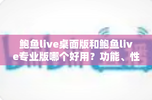 鲍鱼live桌面版和鲍鱼live专业版哪个好用？功能、性能与价格全维度对比指南