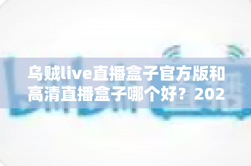 乌贼live直播盒子官方版和高清直播盒子哪个好？2025年最全对比测评，看完再选不踩坑