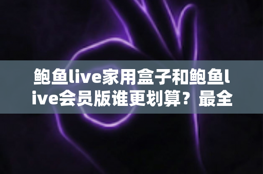 鲍鱼live家用盒子和鲍鱼live会员版谁更划算?最全性价比对比与选购指南 鲍鱼live家用盒子和鲍鱼live会员版谁更划算?最全性价比对比与选购指南