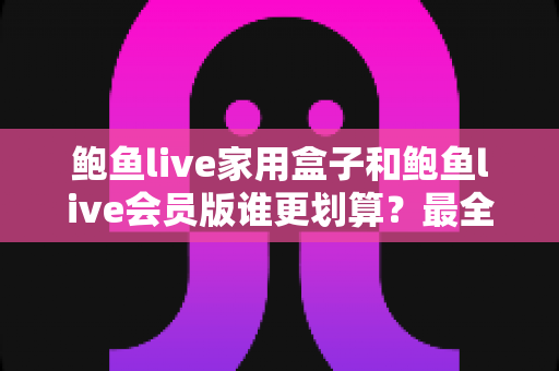 鲍鱼live家用盒子和鲍鱼live会员版谁更划算?最全性价比对比与选购指南 鲍鱼live家用盒子和鲍鱼live会员版谁更划算?最全性价比对比与选购指南