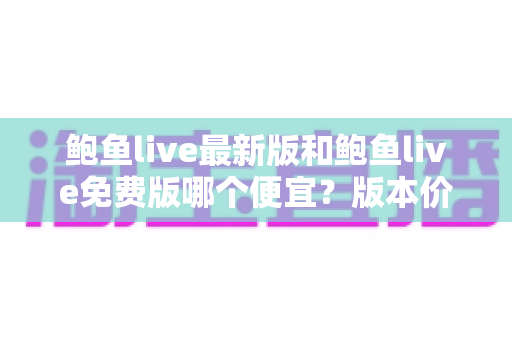 鲍鱼live最新版和鲍鱼live免费版哪个便宜?版本价格全面对比与省钱选择指南 鲍鱼live最新版和鲍鱼live免费版哪个便宜?版本价格全面对比与省钱选择指南