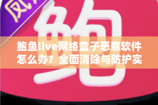鲍鱼live网络盒子恶意软件怎么办？全面清除与防护实用指南