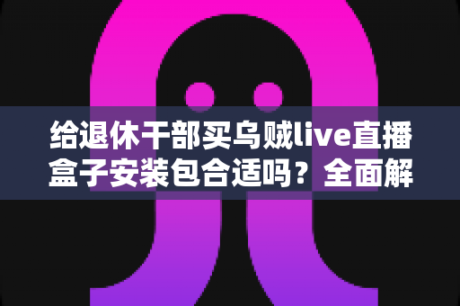 给退休干部买乌贼live直播盒子安装包合适吗?全面解析、风险提示与实用选购指南 给退休干部买乌贼live直播盒子安装包合适吗?全面解析、风险提示与实用选购指南