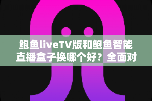 鲍鱼liveTV版和鲍鱼智能直播盒子换哪个好？全面对比选购指南助你一次看懂
