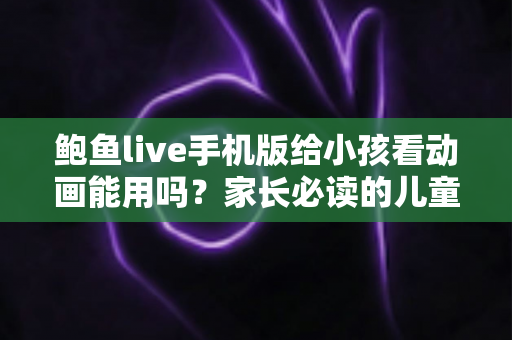 鲍鱼live手机版给小孩看动画能用吗?家长必读的儿童观影安全指南 鲍鱼live手机版给小孩看动画能用吗?家长必读的儿童观影安全指南