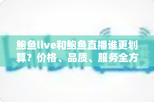 鲍鱼live和鲍鱼直播谁更划算？价格、品质、服务全方位深度对比，帮你省钱不踩坑的选购指南