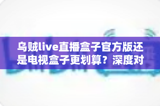 乌贼live直播盒子官方版还是电视盒子更划算？深度对比帮你选出最省钱省心的观影方案