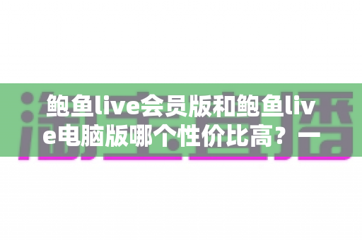 鲍鱼live会员版和鲍鱼live电脑版哪个性价比高？一文看懂如何选对更划算的版本