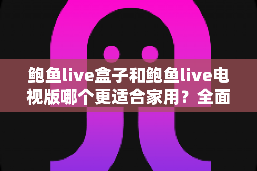鲍鱼live盒子和鲍鱼live电视版哪个更适合家用？全面对比与实用选购指南