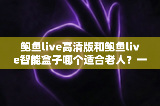 鲍鱼live高清版和鲍鱼live智能盒子哪个适合老人?一文看懂选购要点与实用对比 鲍鱼live高清版和鲍鱼live智能盒子哪个适合老人?一文看懂选购要点与实用对比