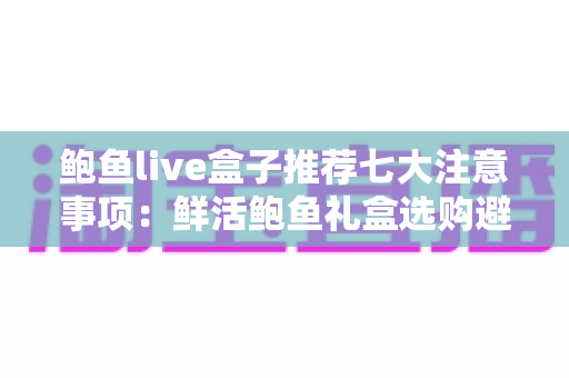 鲍鱼live盒子推荐七大注意事项：鲜活鲍鱼礼盒选购避坑全指南