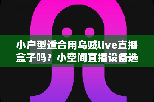 小户型适合用乌贼live直播盒子吗？小空间直播设备选购与布置全指南