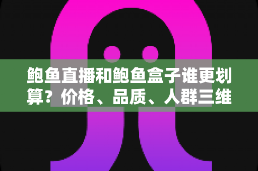 鲍鱼直播和鲍鱼盒子谁更划算？价格、品质、人群三维深度对比选购指南