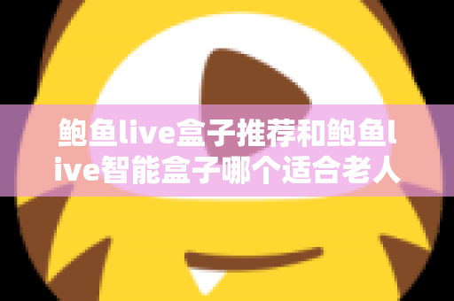 鲍鱼live盒子推荐和鲍鱼live智能盒子哪个适合老人？长辈家庭观影选购全攻略