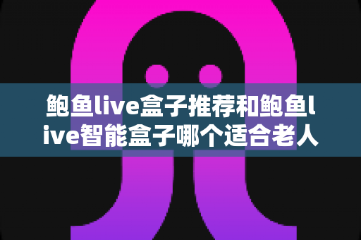 鲍鱼live盒子推荐和鲍鱼live智能盒子哪个适合老人？长辈家庭观影选购全攻略