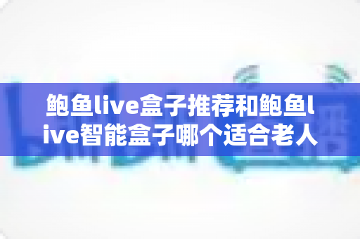 鲍鱼live盒子推荐和鲍鱼live智能盒子哪个适合老人？长辈家庭观影选购全攻略