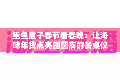 鲍鱼盒子春节看春晚:让海味年货点亮团圆夜的餐桌仪式感 鲍鱼盒子春节看春晚:让海味年货点亮团圆夜的餐桌仪式感
