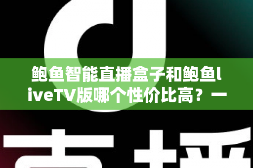 鲍鱼智能直播盒子和鲍鱼liveTV版哪个性价比高？一文读懂两大方案的选购攻略