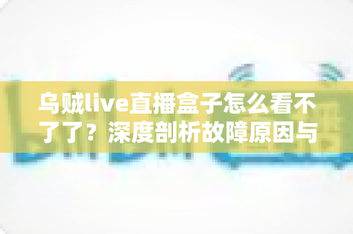 乌贼live直播盒子怎么看不了了?深度剖析故障原因与实用解决方案全指南 乌贼live直播盒子怎么看不了了?深度剖析故障原因与实用解决方案全指南
