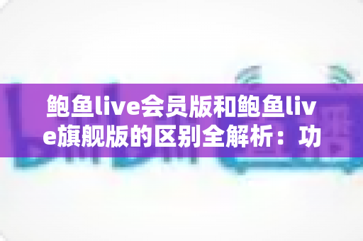 鲍鱼live会员版和鲍鱼live旗舰版的区别全解析:功能、价格与选购指南一网打尽 鲍鱼live会员版和鲍鱼live旗舰版的区别全解析:功能、价格与选购指南一网打尽