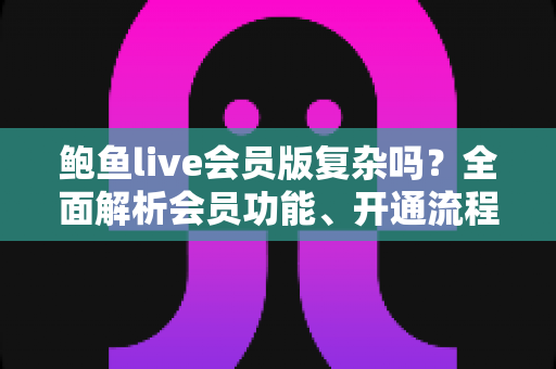 鲍鱼live会员版复杂吗？全面解析会员功能、开通流程与使用体验指南