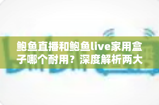 鲍鱼直播和鲍鱼live家用盒子哪个耐用？深度解析两大产品的使用寿命与选购指南