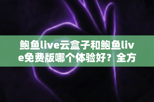 鲍鱼live云盒子和鲍鱼live免费版哪个体验好？全方位深度对比与选择指南