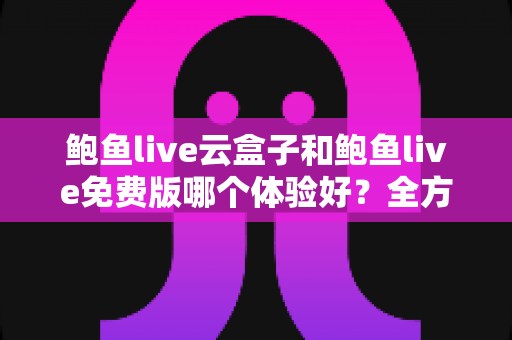 鲍鱼live云盒子和鲍鱼live免费版哪个体验好？全方位深度对比与选择指南