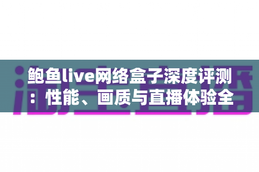 鲍鱼live网络盒子深度评测：性能、画质与直播体验全方位解析