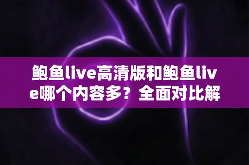 鲍鱼live高清版和鲍鱼live哪个内容多？全面对比解析与实用选择指南