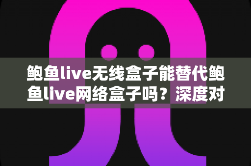 鲍鱼live无线盒子能替代鲍鱼live网络盒子吗？深度对比分析与选购指南