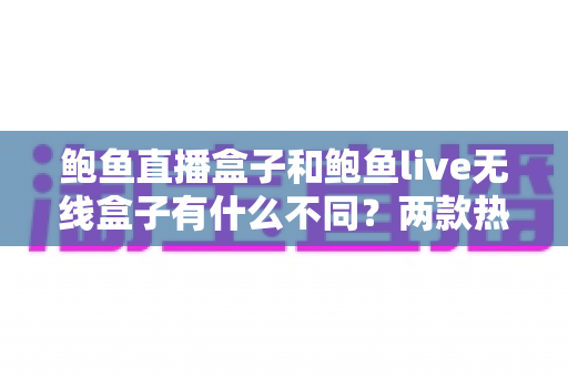 鲍鱼直播盒子和鲍鱼live无线盒子有什么不同？两款热门电视盒子的全方位对比与选购指南