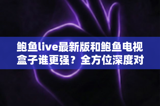 鲍鱼live最新版和鲍鱼电视盒子谁更强？全方位深度对比评测，帮你选出最佳观影方案