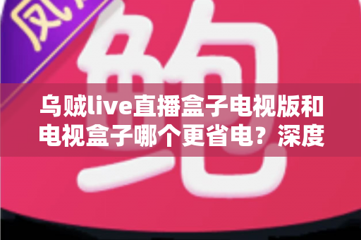 乌贼live直播盒子电视版和电视盒子哪个更省电？深度功耗对比与实用选购指南全面解析