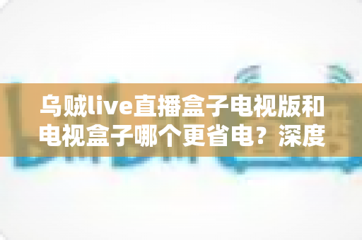 乌贼live直播盒子电视版和电视盒子哪个更省电？深度功耗对比与实用选购指南全面解析