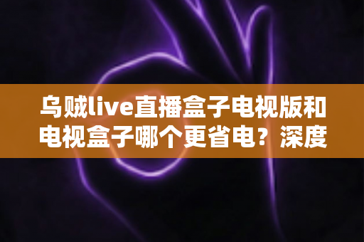 乌贼live直播盒子电视版和电视盒子哪个更省电？深度功耗对比与实用选购指南全面解析