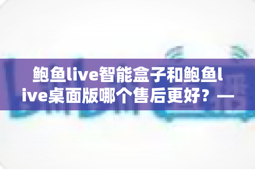 鲍鱼live智能盒子和鲍鱼live桌面版哪个售后更好?——售后维护与使用体验全面解析 鲍鱼live智能盒子和鲍鱼live桌面版哪个售后更好?——售后维护与使用体验全面解析