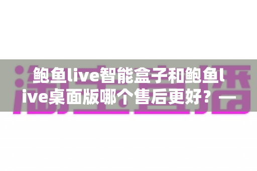 鲍鱼live智能盒子和鲍鱼live桌面版哪个售后更好?——售后维护与使用体验全面解析 鲍鱼live智能盒子和鲍鱼live桌面版哪个售后更好?——售后维护与使用体验全面解析