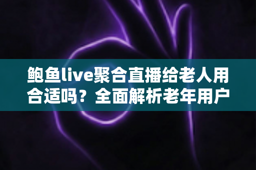 鲍鱼live聚合直播给老人用合适吗？全面解析老年用户使用聚合直播平台的利与弊