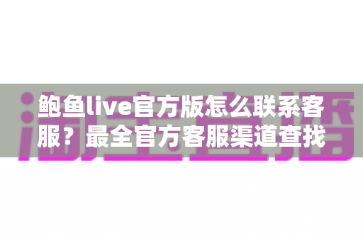 鲍鱼live官方版怎么联系客服？最全官方客服渠道查找指南与高效沟通技巧